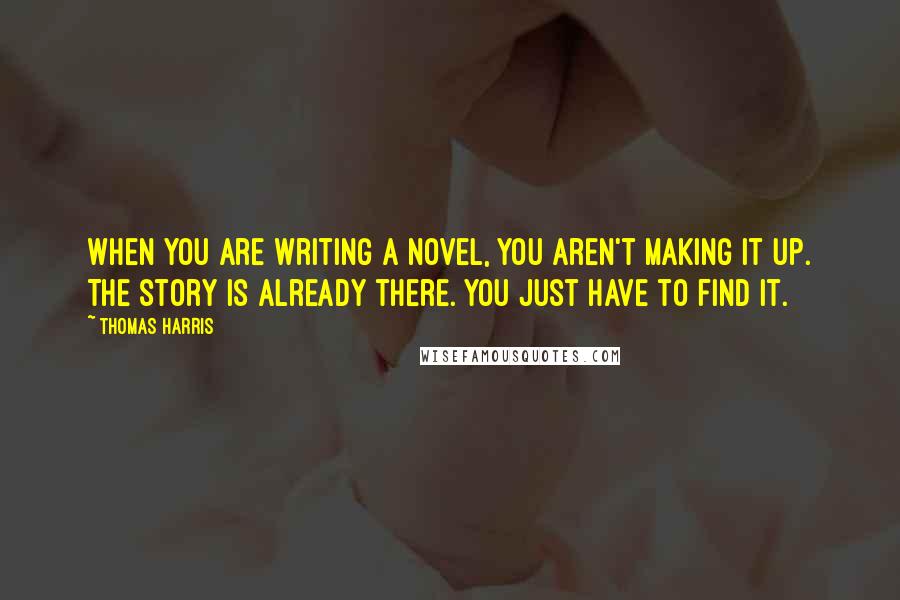 Thomas Harris Quotes: When you are writing a novel, you aren't making it up. The story is already there. You just have to find it.