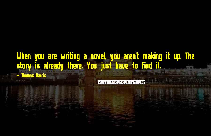 Thomas Harris Quotes: When you are writing a novel, you aren't making it up. The story is already there. You just have to find it.