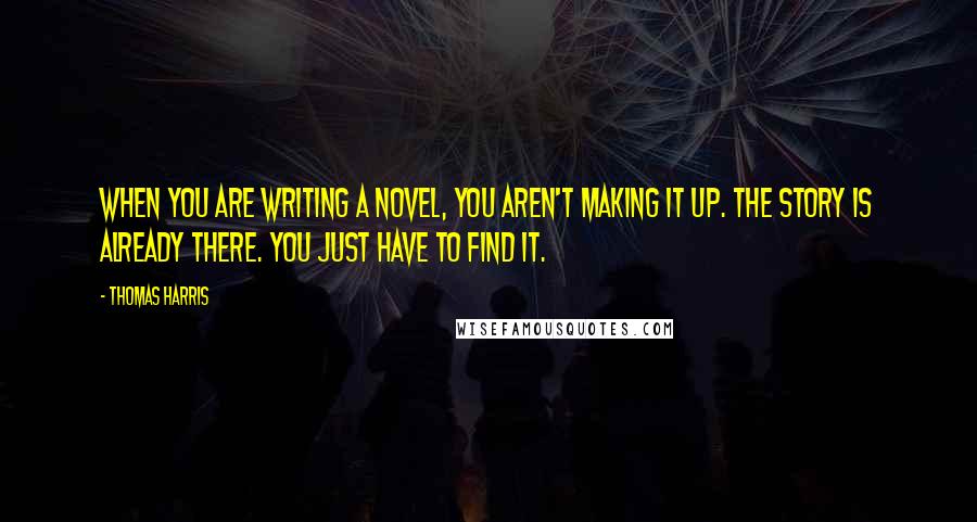 Thomas Harris Quotes: When you are writing a novel, you aren't making it up. The story is already there. You just have to find it.