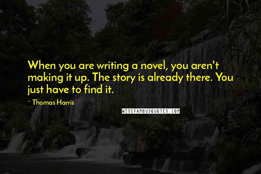 Thomas Harris Quotes: When you are writing a novel, you aren't making it up. The story is already there. You just have to find it.