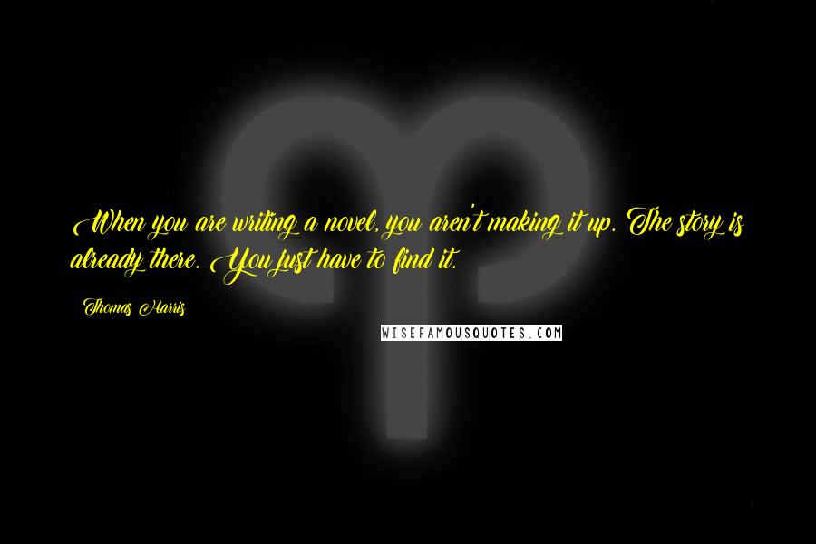 Thomas Harris Quotes: When you are writing a novel, you aren't making it up. The story is already there. You just have to find it.