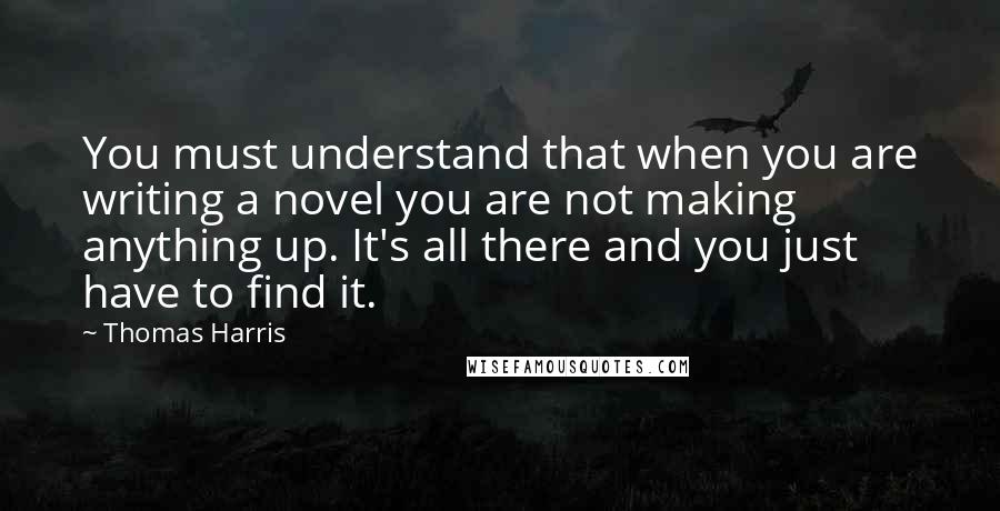 Thomas Harris Quotes: You must understand that when you are writing a novel you are not making anything up. It's all there and you just have to find it.