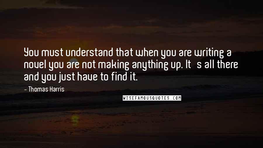 Thomas Harris Quotes: You must understand that when you are writing a novel you are not making anything up. It's all there and you just have to find it.