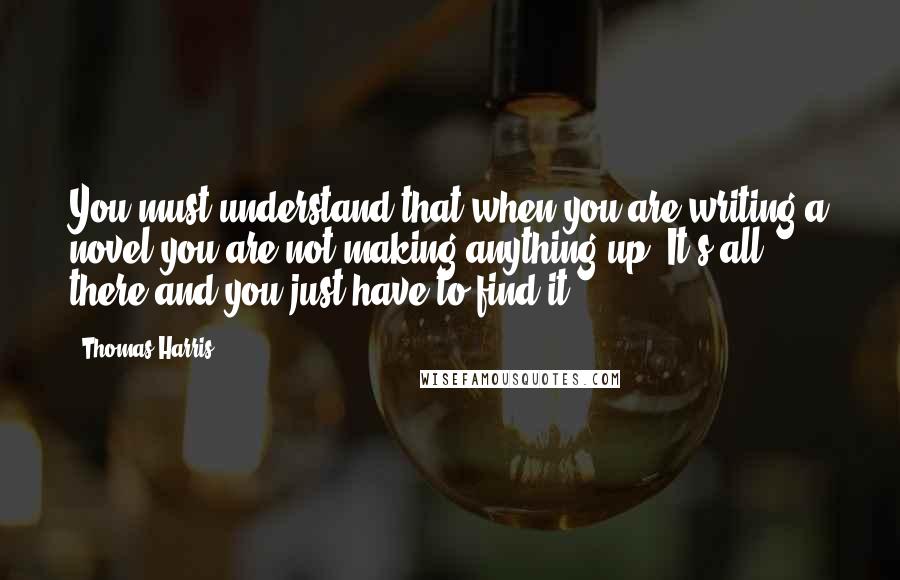 Thomas Harris Quotes: You must understand that when you are writing a novel you are not making anything up. It's all there and you just have to find it.