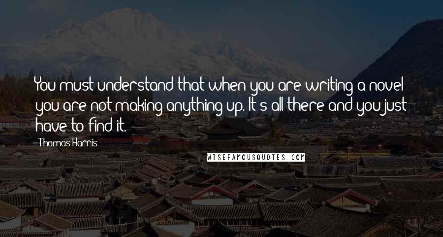 Thomas Harris Quotes: You must understand that when you are writing a novel you are not making anything up. It's all there and you just have to find it.