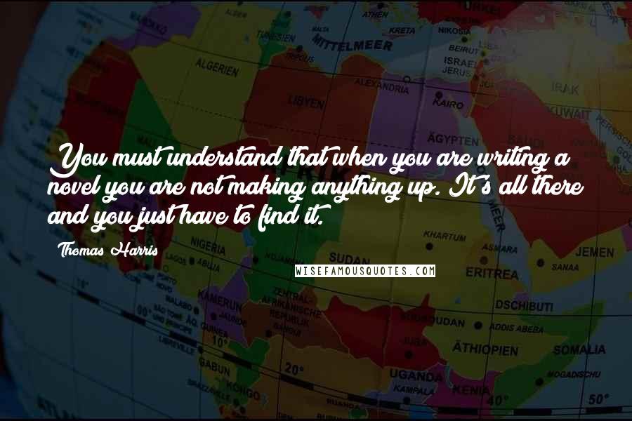 Thomas Harris Quotes: You must understand that when you are writing a novel you are not making anything up. It's all there and you just have to find it.