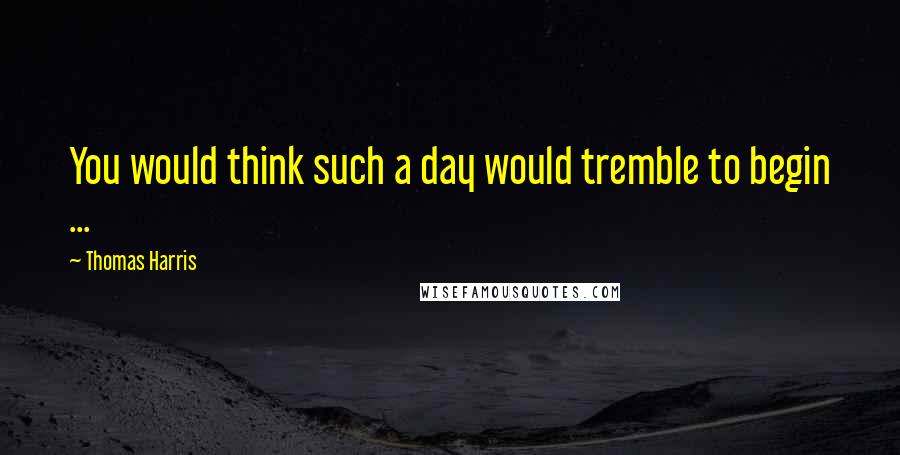 Thomas Harris Quotes: You would think such a day would tremble to begin ...