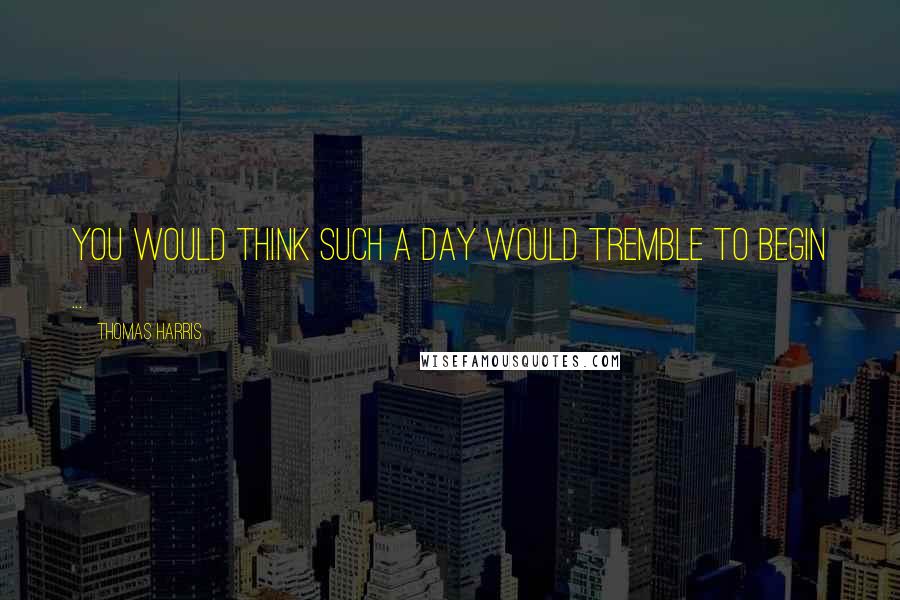 Thomas Harris Quotes: You would think such a day would tremble to begin ...