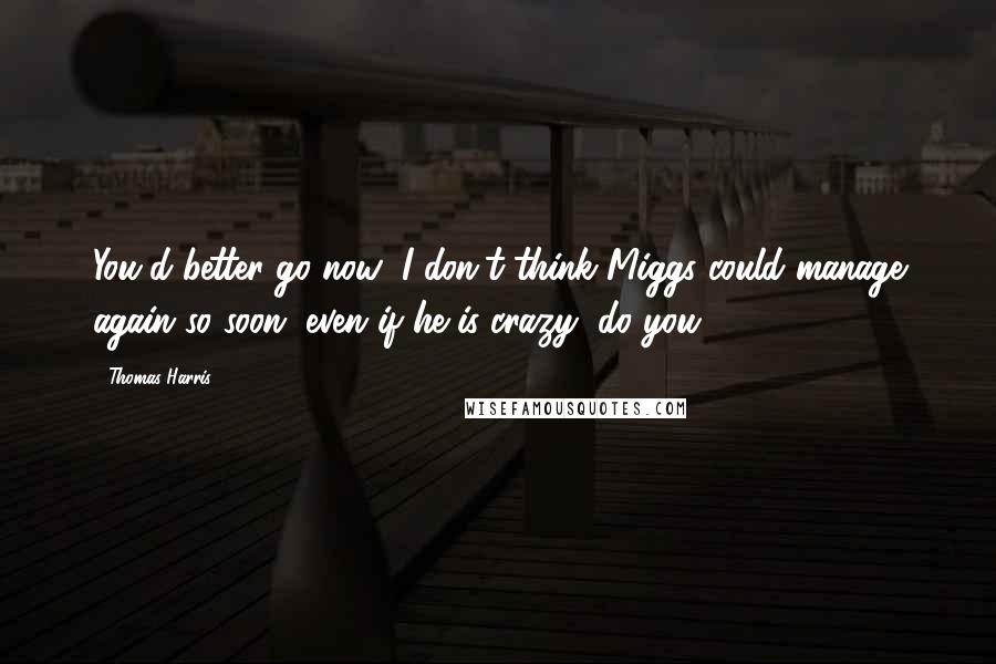 Thomas Harris Quotes: You'd better go now; I don't think Miggs could manage again so soon, even if he is crazy, do you?