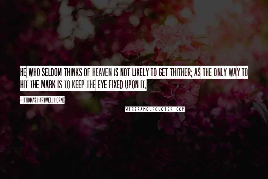 Thomas Hartwell Horne Quotes: He who seldom thinks of heaven is not likely to get thither; as the only way to hit the mark is to keep the eye fixed upon it.