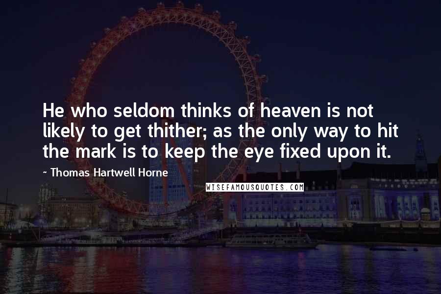 Thomas Hartwell Horne Quotes: He who seldom thinks of heaven is not likely to get thither; as the only way to hit the mark is to keep the eye fixed upon it.