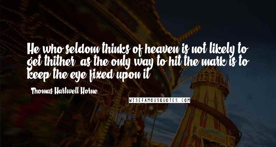 Thomas Hartwell Horne Quotes: He who seldom thinks of heaven is not likely to get thither; as the only way to hit the mark is to keep the eye fixed upon it.