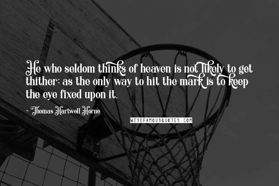 Thomas Hartwell Horne Quotes: He who seldom thinks of heaven is not likely to get thither; as the only way to hit the mark is to keep the eye fixed upon it.