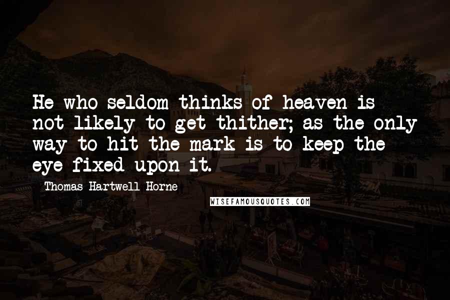 Thomas Hartwell Horne Quotes: He who seldom thinks of heaven is not likely to get thither; as the only way to hit the mark is to keep the eye fixed upon it.