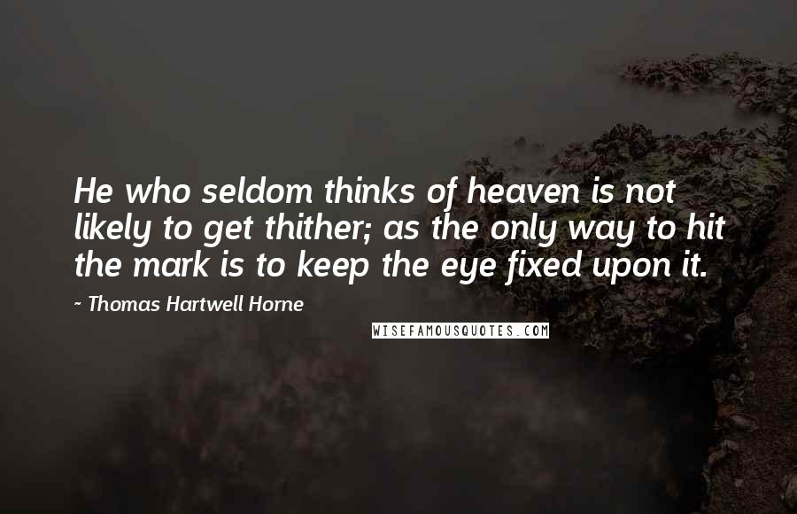 Thomas Hartwell Horne Quotes: He who seldom thinks of heaven is not likely to get thither; as the only way to hit the mark is to keep the eye fixed upon it.