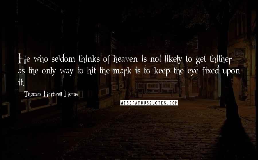 Thomas Hartwell Horne Quotes: He who seldom thinks of heaven is not likely to get thither; as the only way to hit the mark is to keep the eye fixed upon it.