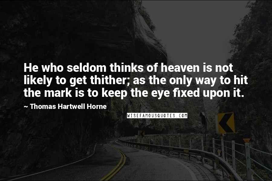 Thomas Hartwell Horne Quotes: He who seldom thinks of heaven is not likely to get thither; as the only way to hit the mark is to keep the eye fixed upon it.