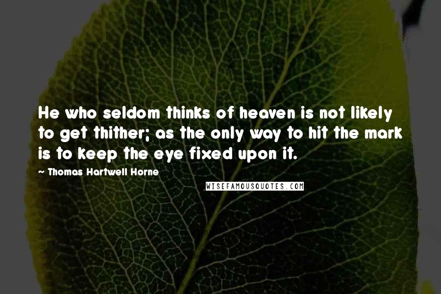 Thomas Hartwell Horne Quotes: He who seldom thinks of heaven is not likely to get thither; as the only way to hit the mark is to keep the eye fixed upon it.