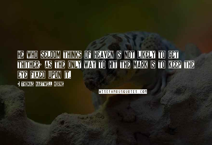 Thomas Hartwell Horne Quotes: He who seldom thinks of heaven is not likely to get thither; as the only way to hit the mark is to keep the eye fixed upon it.