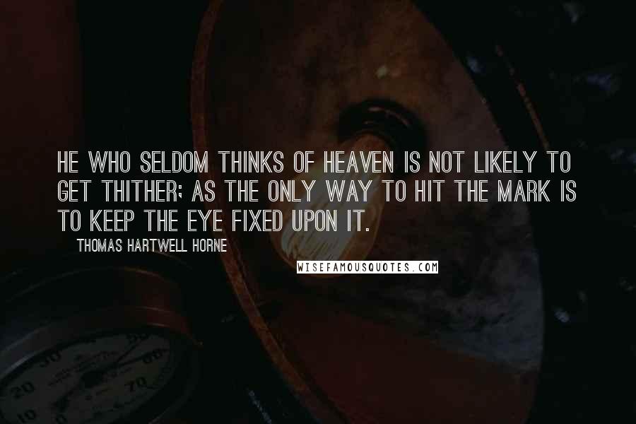 Thomas Hartwell Horne Quotes: He who seldom thinks of heaven is not likely to get thither; as the only way to hit the mark is to keep the eye fixed upon it.