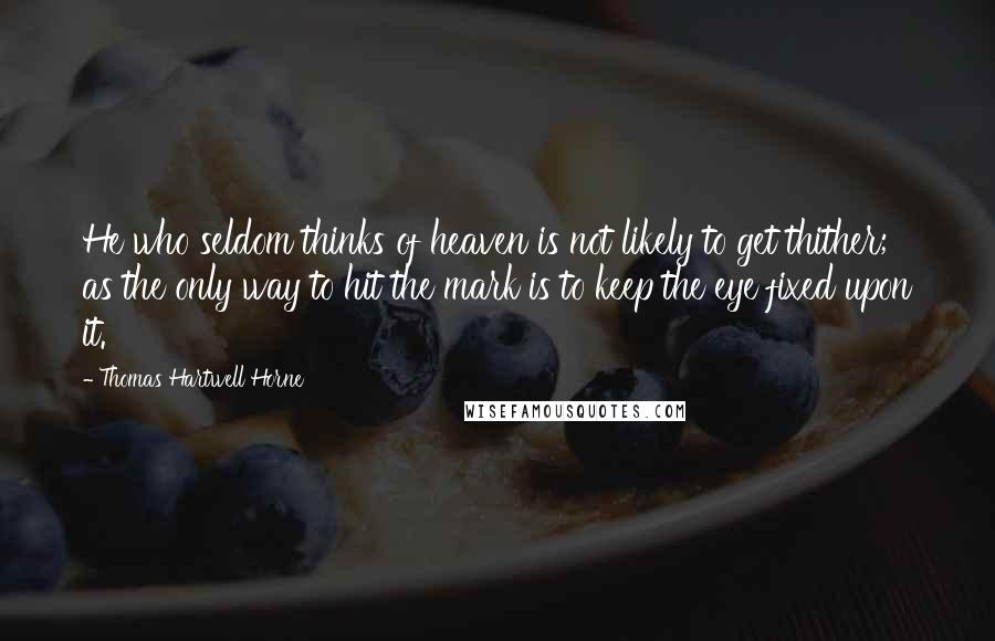 Thomas Hartwell Horne Quotes: He who seldom thinks of heaven is not likely to get thither; as the only way to hit the mark is to keep the eye fixed upon it.