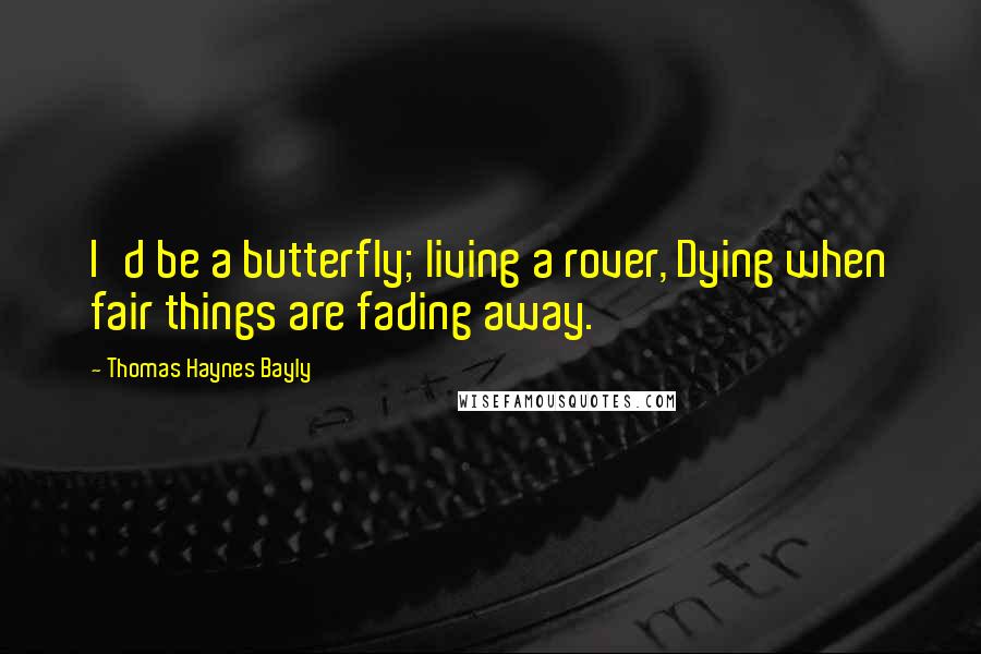 Thomas Haynes Bayly Quotes: I'd be a butterfly; living a rover, Dying when fair things are fading away.