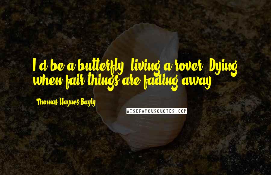 Thomas Haynes Bayly Quotes: I'd be a butterfly; living a rover, Dying when fair things are fading away.