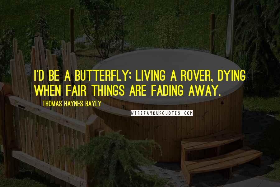 Thomas Haynes Bayly Quotes: I'd be a butterfly; living a rover, Dying when fair things are fading away.