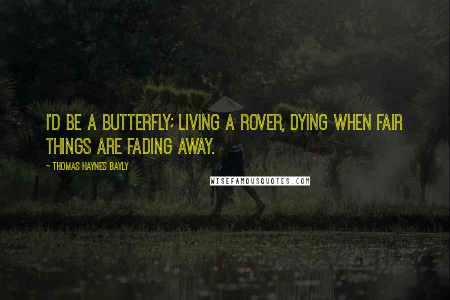 Thomas Haynes Bayly Quotes: I'd be a butterfly; living a rover, Dying when fair things are fading away.