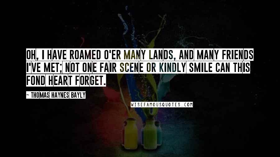 Thomas Haynes Bayly Quotes: Oh, I have roamed o'er many lands, And many friends I've met; Not one fair scene or kindly smile Can this fond heart forget.