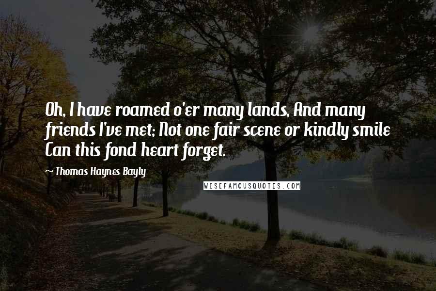 Thomas Haynes Bayly Quotes: Oh, I have roamed o'er many lands, And many friends I've met; Not one fair scene or kindly smile Can this fond heart forget.