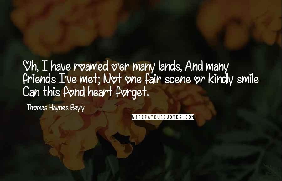 Thomas Haynes Bayly Quotes: Oh, I have roamed o'er many lands, And many friends I've met; Not one fair scene or kindly smile Can this fond heart forget.