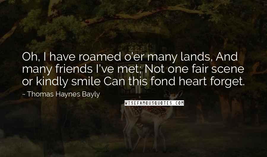 Thomas Haynes Bayly Quotes: Oh, I have roamed o'er many lands, And many friends I've met; Not one fair scene or kindly smile Can this fond heart forget.