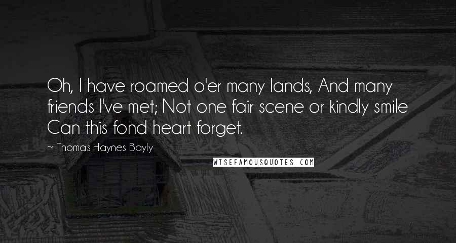 Thomas Haynes Bayly Quotes: Oh, I have roamed o'er many lands, And many friends I've met; Not one fair scene or kindly smile Can this fond heart forget.