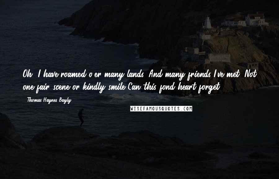 Thomas Haynes Bayly Quotes: Oh, I have roamed o'er many lands, And many friends I've met; Not one fair scene or kindly smile Can this fond heart forget.