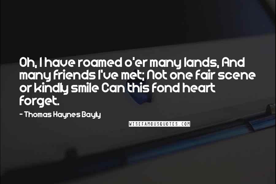 Thomas Haynes Bayly Quotes: Oh, I have roamed o'er many lands, And many friends I've met; Not one fair scene or kindly smile Can this fond heart forget.