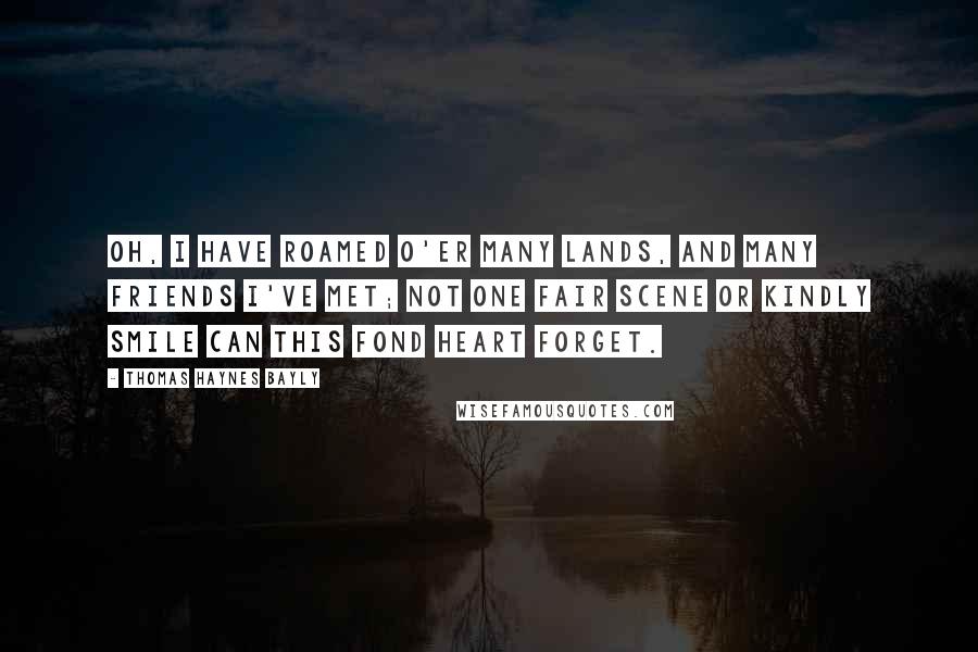 Thomas Haynes Bayly Quotes: Oh, I have roamed o'er many lands, And many friends I've met; Not one fair scene or kindly smile Can this fond heart forget.