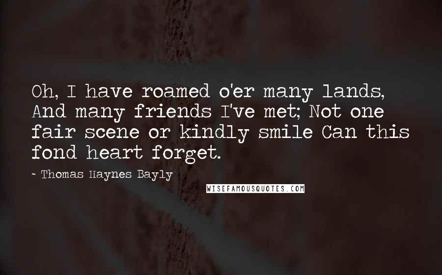 Thomas Haynes Bayly Quotes: Oh, I have roamed o'er many lands, And many friends I've met; Not one fair scene or kindly smile Can this fond heart forget.