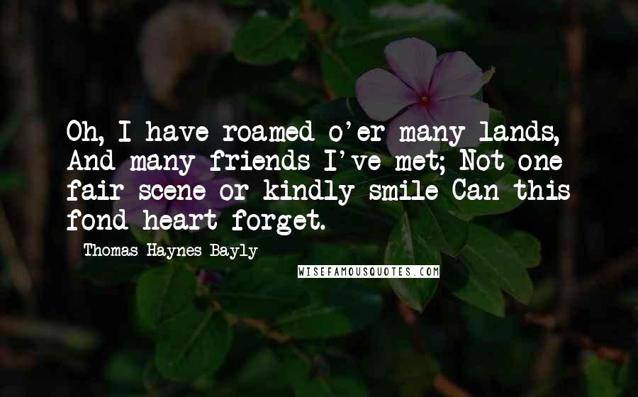 Thomas Haynes Bayly Quotes: Oh, I have roamed o'er many lands, And many friends I've met; Not one fair scene or kindly smile Can this fond heart forget.