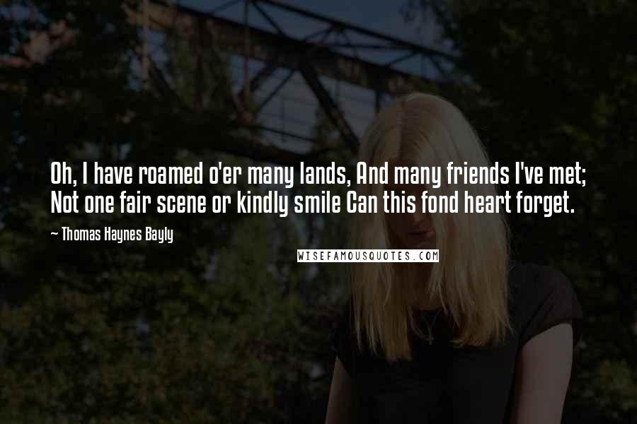 Thomas Haynes Bayly Quotes: Oh, I have roamed o'er many lands, And many friends I've met; Not one fair scene or kindly smile Can this fond heart forget.