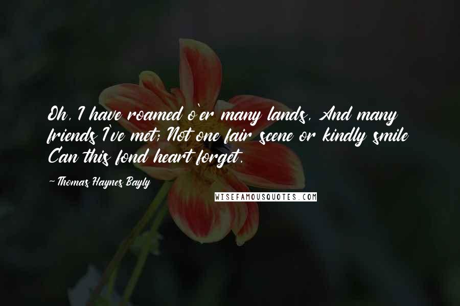 Thomas Haynes Bayly Quotes: Oh, I have roamed o'er many lands, And many friends I've met; Not one fair scene or kindly smile Can this fond heart forget.