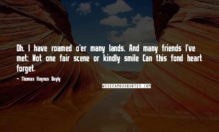 Thomas Haynes Bayly Quotes: Oh, I have roamed o'er many lands, And many friends I've met; Not one fair scene or kindly smile Can this fond heart forget.