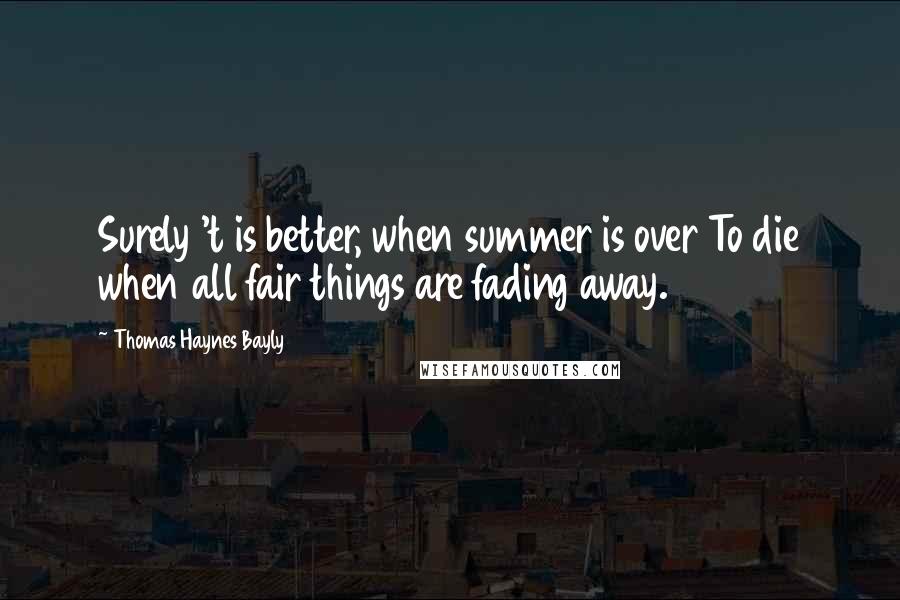 Thomas Haynes Bayly Quotes: Surely 't is better, when summer is over To die when all fair things are fading away.