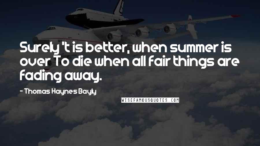 Thomas Haynes Bayly Quotes: Surely 't is better, when summer is over To die when all fair things are fading away.