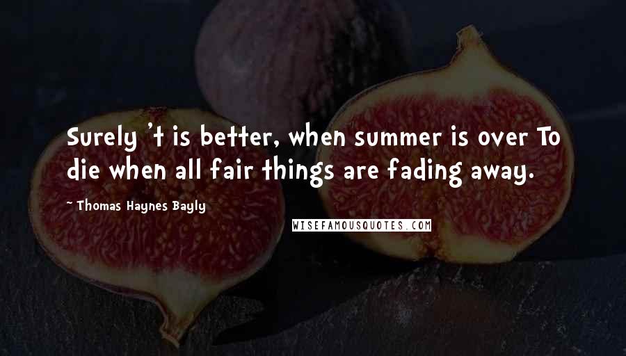 Thomas Haynes Bayly Quotes: Surely 't is better, when summer is over To die when all fair things are fading away.