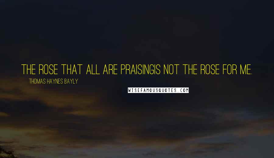 Thomas Haynes Bayly Quotes: The rose that all are praisingIs not the rose for me.