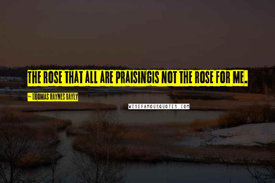 Thomas Haynes Bayly Quotes: The rose that all are praisingIs not the rose for me.