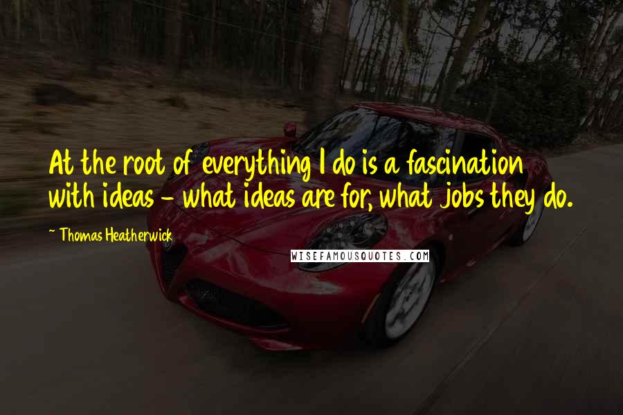 Thomas Heatherwick Quotes: At the root of everything I do is a fascination with ideas - what ideas are for, what jobs they do.