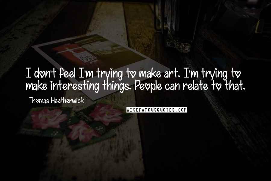 Thomas Heatherwick Quotes: I don't feel I'm trying to make art. I'm trying to make interesting things. People can relate to that.