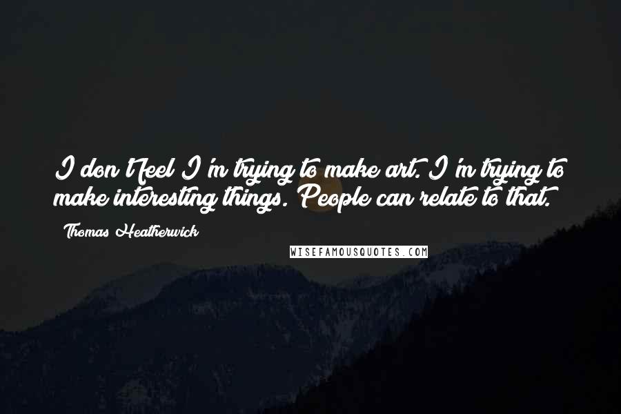 Thomas Heatherwick Quotes: I don't feel I'm trying to make art. I'm trying to make interesting things. People can relate to that.